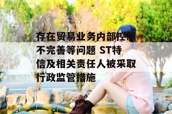 存在贸易业务内部控制不完善等问题 ST特信及相关责任人被采取行政监管措施