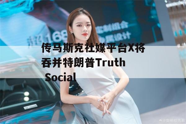 传马斯克社媒平台X将吞并特朗普Truth Social