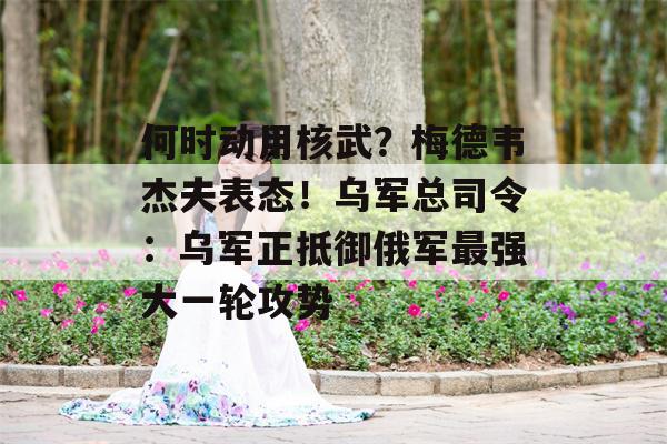 何时动用核武？梅德韦杰夫表态！乌军总司令：乌军正抵御俄军最强大一轮攻势