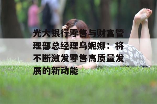 光大银行零售与财富管理部总经理乌妮娜：将不断激发零售高质量发展的新动能