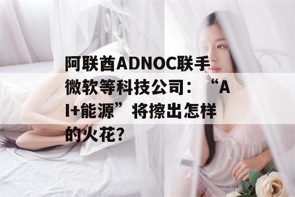 阿联酋ADNOC联手微软等科技公司：“AI+能源”将擦出怎样的火花？