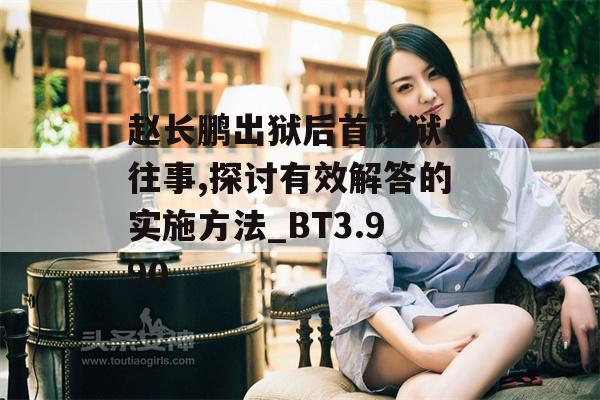 赵长鹏出狱后首谈狱中往事,探讨有效解答的实施方法_BT3.990