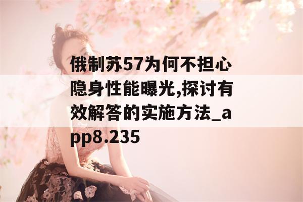 俄制苏57为何不担心隐身性能曝光,探讨有效解答的实施方法_app8.235