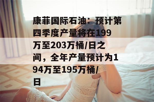 康菲国际石油：预计第四季度产量将在199万至203万桶/日之间，全年产量预计为194万至195万桶/日