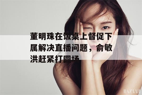 董明珠在饭桌上督促下属解决直播问题，俞敏洪赶紧打圆场