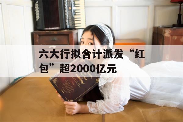 六大行拟合计派发“红包”超2000亿元