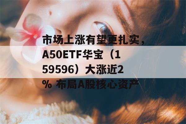 市场上涨有望更扎实，A50ETF华宝（159596）大涨近2% 布局A股核心资产