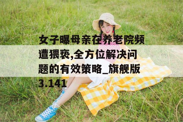 女子曝母亲在养老院频遭猥亵,全方位解决问题的有效策略_旗舰版3.141