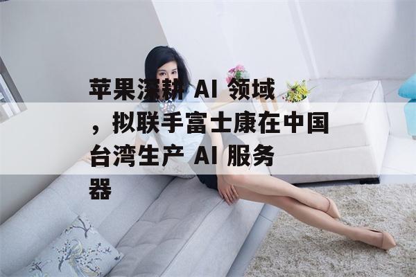 苹果深耕 AI 领域，拟联手富士康在中国台湾生产 AI 服务器