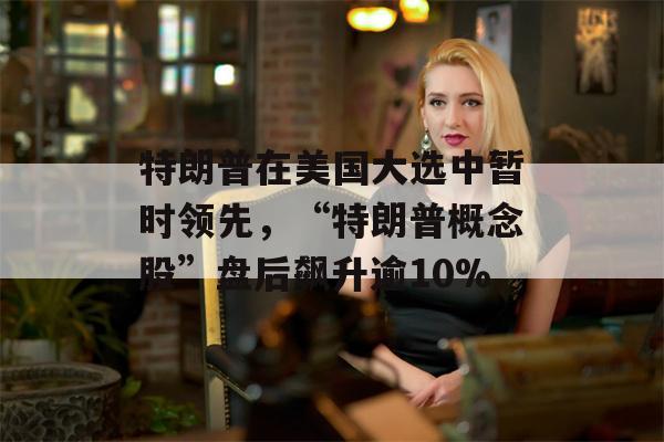 特朗普在美国大选中暂时领先，“特朗普概念股”盘后飙升逾10%